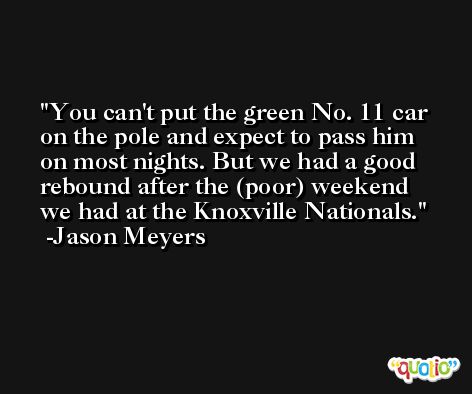 You can't put the green No. 11 car on the pole and expect to pass him on most nights. But we had a good rebound after the (poor) weekend we had at the Knoxville Nationals. -Jason Meyers