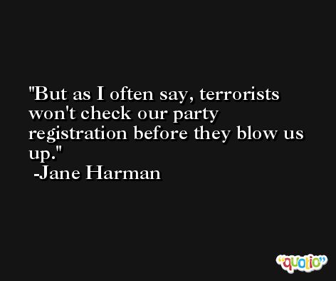 But as I often say, terrorists won't check our party registration before they blow us up. -Jane Harman