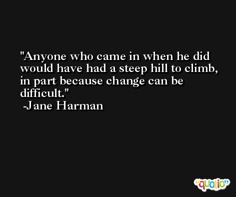 Anyone who came in when he did would have had a steep hill to climb, in part because change can be difficult. -Jane Harman
