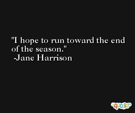 I hope to run toward the end of the season. -Jane Harrison