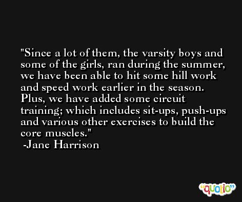 Since a lot of them, the varsity boys and some of the girls, ran during the summer, we have been able to hit some hill work and speed work earlier in the season. Plus, we have added some circuit training; which includes sit-ups, push-ups and various other exercises to build the core muscles. -Jane Harrison