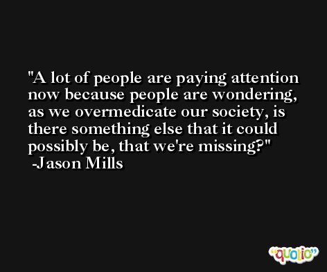 A lot of people are paying attention now because people are wondering, as we overmedicate our society, is there something else that it could possibly be, that we're missing? -Jason Mills