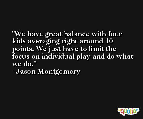 We have great balance with four kids averaging right around 10 points. We just have to limit the focus on individual play and do what we do. -Jason Montgomery