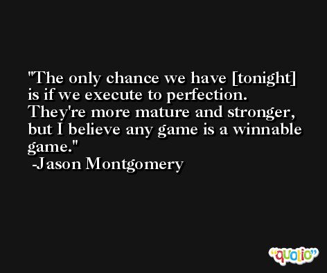 The only chance we have [tonight] is if we execute to perfection. They're more mature and stronger, but I believe any game is a winnable game. -Jason Montgomery