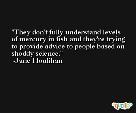 They don't fully understand levels of mercury in fish and they're trying to provide advice to people based on shoddy science. -Jane Houlihan