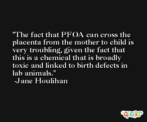 The fact that PFOA can cross the placenta from the mother to child is very troubling, given the fact that this is a chemical that is broadly toxic and linked to birth defects in lab animals. -Jane Houlihan