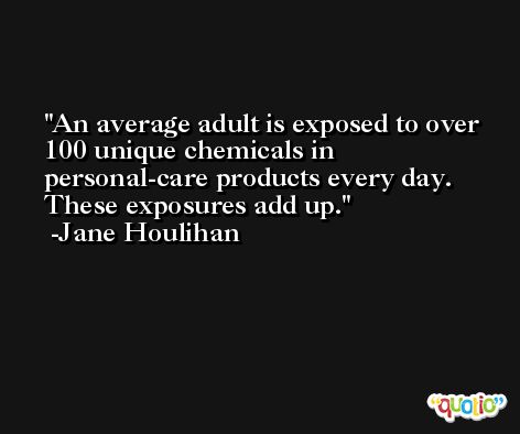 An average adult is exposed to over 100 unique chemicals in personal-care products every day. These exposures add up. -Jane Houlihan