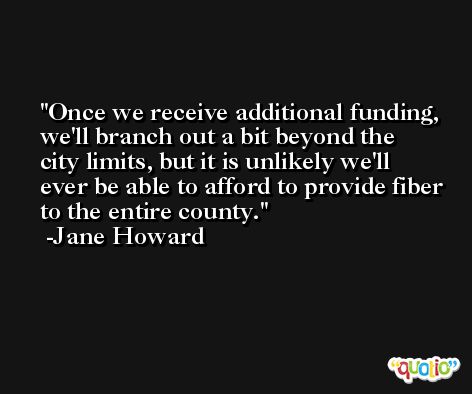 Once we receive additional funding, we'll branch out a bit beyond the city limits, but it is unlikely we'll ever be able to afford to provide fiber to the entire county. -Jane Howard