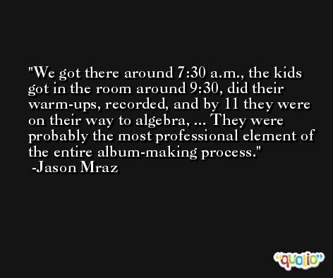 We got there around 7:30 a.m., the kids got in the room around 9:30, did their warm-ups, recorded, and by 11 they were on their way to algebra, ... They were probably the most professional element of the entire album-making process. -Jason Mraz