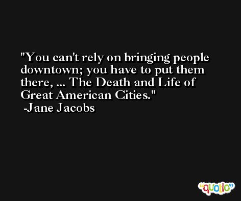 You can't rely on bringing people downtown; you have to put them there, ... The Death and Life of Great American Cities. -Jane Jacobs