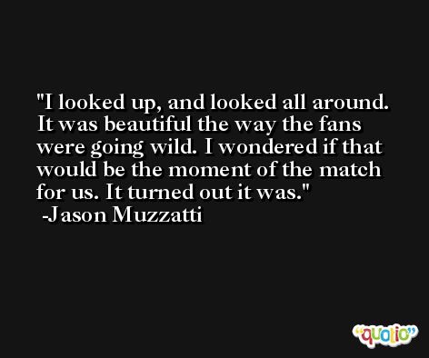 I looked up, and looked all around. It was beautiful the way the fans were going wild. I wondered if that would be the moment of the match for us. It turned out it was. -Jason Muzzatti