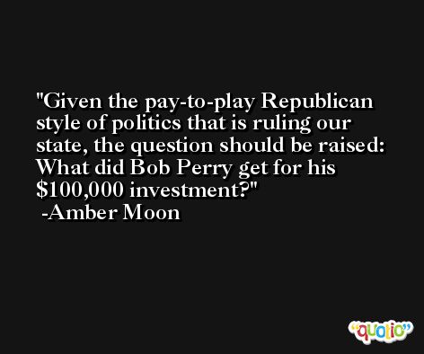 Given the pay-to-play Republican style of politics that is ruling our state, the question should be raised: What did Bob Perry get for his $100,000 investment? -Amber Moon