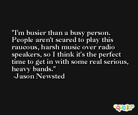 I'm busier than a busy person. People aren't scared to play this raucous, harsh music over radio speakers, so I think it's the perfect time to get in with some real serious, heavy bands. -Jason Newsted