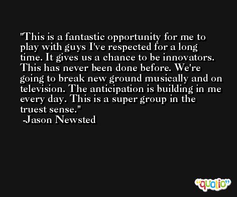 This is a fantastic opportunity for me to play with guys I've respected for a long time. It gives us a chance to be innovators. This has never been done before. We're going to break new ground musically and on television. The anticipation is building in me every day. This is a super group in the truest sense. -Jason Newsted