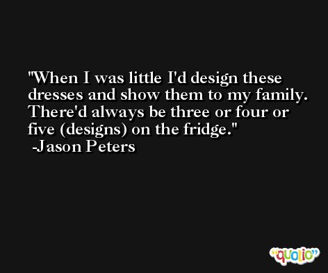 When I was little I'd design these dresses and show them to my family. There'd always be three or four or five (designs) on the fridge. -Jason Peters