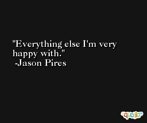 Everything else I'm very happy with. -Jason Pires