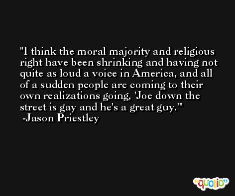 I think the moral majority and religious right have been shrinking and having not quite as loud a voice in America, and all of a sudden people are coming to their own realizations going, 'Joe down the street is gay and he's a great guy.' -Jason Priestley
