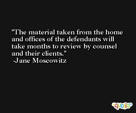The material taken from the home and offices of the defendants will take months to review by counsel and their clients. -Jane Moscowitz