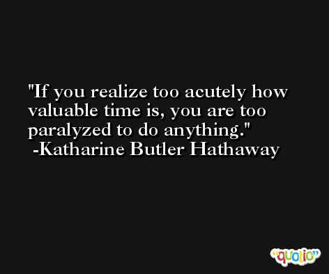 If you realize too acutely how valuable time is, you are too paralyzed to do anything. -Katharine Butler Hathaway
