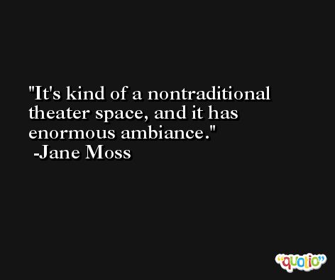 It's kind of a nontraditional theater space, and it has enormous ambiance. -Jane Moss
