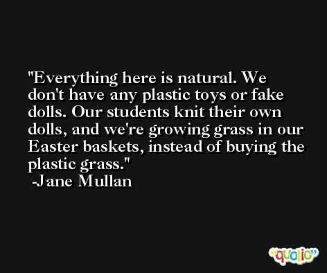 Everything here is natural. We don't have any plastic toys or fake dolls. Our students knit their own dolls, and we're growing grass in our Easter baskets, instead of buying the plastic grass. -Jane Mullan