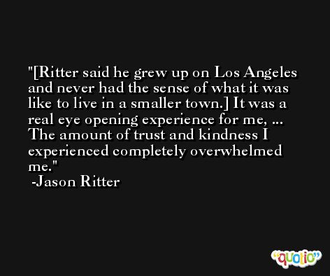 [Ritter said he grew up on Los Angeles and never had the sense of what it was like to live in a smaller town.] It was a real eye opening experience for me, ... The amount of trust and kindness I experienced completely overwhelmed me. -Jason Ritter