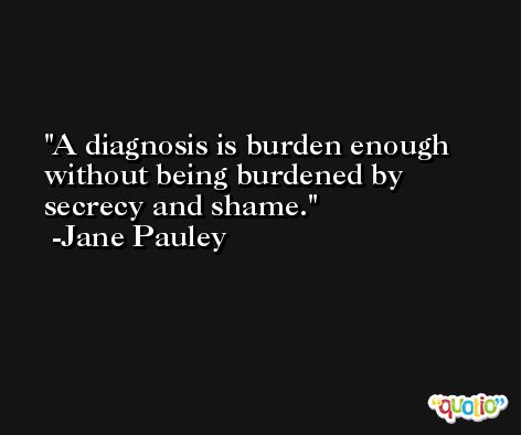 A diagnosis is burden enough without being burdened by secrecy and shame. -Jane Pauley