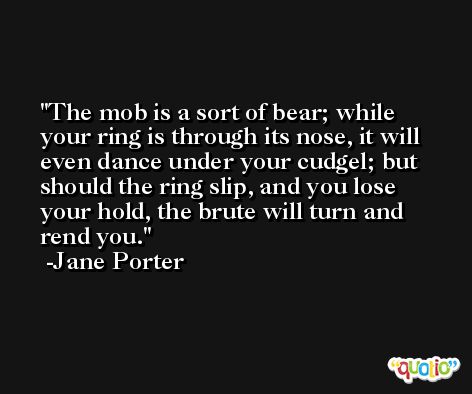 The mob is a sort of bear; while your ring is through its nose, it will even dance under your cudgel; but should the ring slip, and you lose your hold, the brute will turn and rend you. -Jane Porter