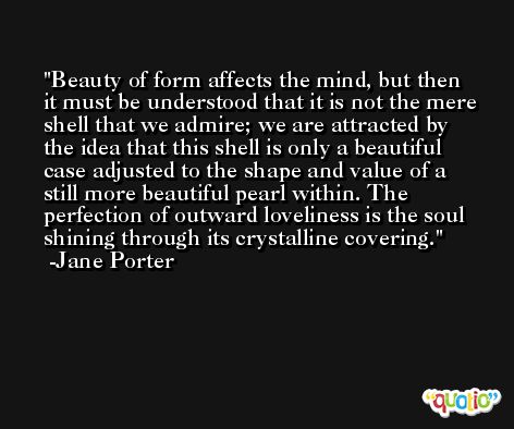 Beauty of form affects the mind, but then it must be understood that it is not the mere shell that we admire; we are attracted by the idea that this shell is only a beautiful case adjusted to the shape and value of a still more beautiful pearl within. The perfection of outward loveliness is the soul shining through its crystalline covering. -Jane Porter
