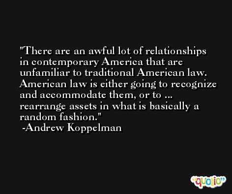 There are an awful lot of relationships in contemporary America that are unfamiliar to traditional American law. American law is either going to recognize and accommodate them, or to ... rearrange assets in what is basically a random fashion. -Andrew Koppelman