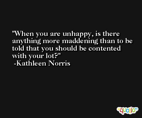 When you are unhappy, is there anything more maddening than to be told that you should be contented with your lot? -Kathleen Norris