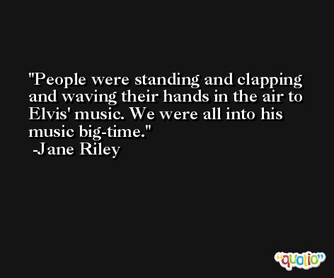 People were standing and clapping and waving their hands in the air to Elvis' music. We were all into his music big-time. -Jane Riley