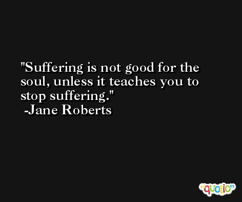 Suffering is not good for the soul, unless it teaches you to stop suffering. -Jane Roberts