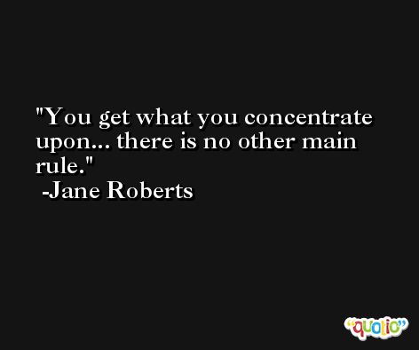 You get what you concentrate upon... there is no other main rule. -Jane Roberts