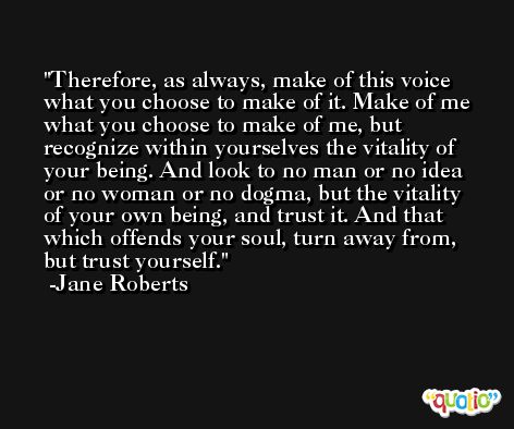 Therefore, as always, make of this voice what you choose to make of it. Make of me what you choose to make of me, but recognize within yourselves the vitality of your being. And look to no man or no idea or no woman or no dogma, but the vitality of your own being, and trust it. And that which offends your soul, turn away from, but trust yourself. -Jane Roberts