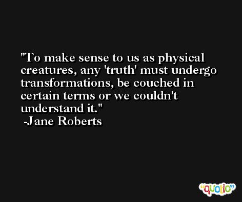 To make sense to us as physical creatures, any 'truth' must undergo transformations, be couched in certain terms or we couldn't understand it. -Jane Roberts