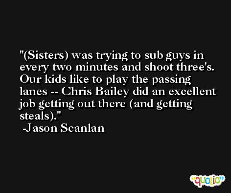 (Sisters) was trying to sub guys in every two minutes and shoot three's. Our kids like to play the passing lanes -- Chris Bailey did an excellent job getting out there (and getting steals). -Jason Scanlan