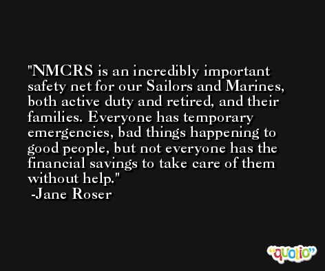 NMCRS is an incredibly important safety net for our Sailors and Marines, both active duty and retired, and their families. Everyone has temporary emergencies, bad things happening to good people, but not everyone has the financial savings to take care of them without help. -Jane Roser