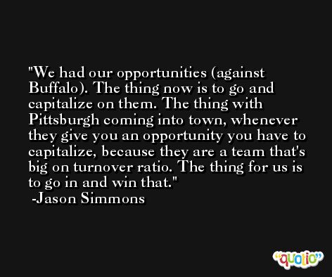 We had our opportunities (against Buffalo). The thing now is to go and capitalize on them. The thing with Pittsburgh coming into town, whenever they give you an opportunity you have to capitalize, because they are a team that's big on turnover ratio. The thing for us is to go in and win that. -Jason Simmons