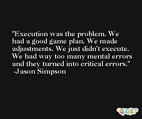 Execution was the problem. We had a good game plan. We made adjustments. We just didn't execute. We had way too many mental errors and they turned into critical errors. -Jason Simpson