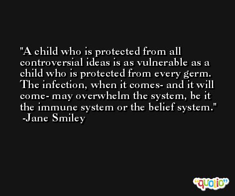 A child who is protected from all controversial ideas is as vulnerable as a child who is protected from every germ. The infection, when it comes- and it will come- may overwhelm the system, be it the immune system or the belief system. -Jane Smiley