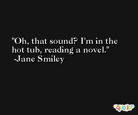 Oh, that sound? I'm in the hot tub, reading a novel. -Jane Smiley