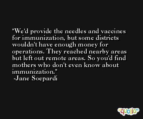 We'd provide the needles and vaccines for immunization, but some districts wouldn't have enough money for operations. They reached nearby areas but left out remote areas. So you'd find mothers who don't even know about immunization. -Jane Soepardi