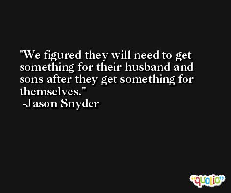 We figured they will need to get something for their husband and sons after they get something for themselves. -Jason Snyder