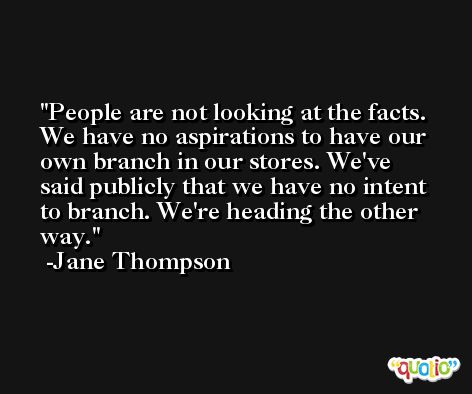 People are not looking at the facts. We have no aspirations to have our own branch in our stores. We've said publicly that we have no intent to branch. We're heading the other way. -Jane Thompson