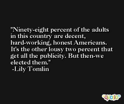 Ninety-eight percent of the adults in this country are decent, hard-working, honest Americans. It's the other lousy two percent that get all the publicity. But then-we elected them. -Lily Tomlin