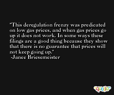 This deregulation frenzy was predicated on low gas prices, and when gas prices go up it does not work. In some ways these filings are a good thing because they show that there is no guarantee that prices will not keep going up. -Janee Briesemeister