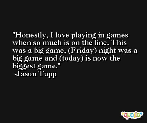 Honestly, I love playing in games when so much is on the line. This was a big game, (Friday) night was a big game and (today) is now the biggest game. -Jason Tapp