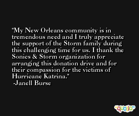 My New Orleans community is in tremendous need and I truly appreciate the support of the Storm family during this challenging time for us. I thank the Sonics & Storm organization for arranging this donation drive and for their compassion for the victims of Hurricane Katrina. -Janell Burse
