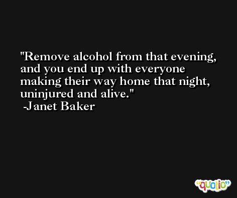 Remove alcohol from that evening, and you end up with everyone making their way home that night, uninjured and alive. -Janet Baker